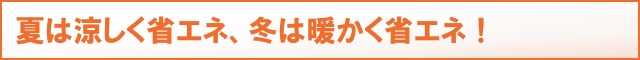 夏は涼しく省エネ、冬は暖かく省エネ！