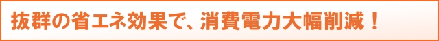 抜群の省エネ効果で、消費電力大幅削減!