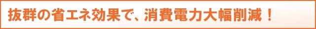 抜群の省エネ効果で、消費電力大幅削減！